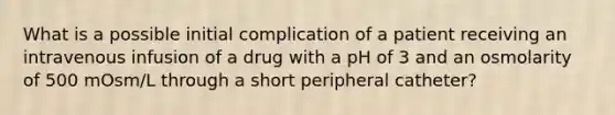 What is a possible initial complication of a patient receiving an intravenous infusion of a drug with a pH of 3 and an osmolarity of 500 mOsm/L through a short peripheral catheter?