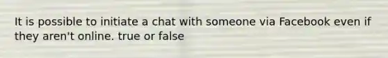 It is possible to initiate a chat with someone via Facebook even if they aren't online. true or false