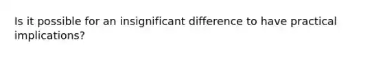 Is it possible for an insignificant difference to have practical implications?