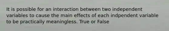 It is possible for an interaction between two independent variables to cause the main effects of each indpendent variable to be practically meaningless. True or False