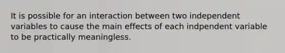 It is possible for an interaction between two independent variables to cause the main effects of each indpendent variable to be practically meaningless.