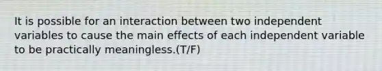 It is possible for an interaction between two independent variables to cause the main effects of each independent variable to be practically meaningless.(T/F)