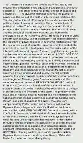 — All the possible interactions among activities, goals, and means; one dimension of the equation being political, the other economic. — The study of the reciprocal effects of politics and economics. — The dynamic relations between the pursuit of power and the pursuit of wealth in international relations. IPE: The study of reciprocal effects of politics and economics The political basis of economic activities The economic basis of political activities The "state" against the "market" Political economy: the dynamic relations between the pursuit of power and the pursuit of wealth How does IR contribute to the understanding of IPE? (and vice versa) From the IR point of view: concern with security; use of diplomacy ("economic statecraft"); the presence of power relations in economic relationships From the economics point of view: the importance of the market; the principle of economic interdependence The politicization of the international economic system (caused by globalization, greater involvement of state on economic issues, etc) "IDEOLOGIES" OF IPE LIBERALISM AND IPE Liberals committed to free markets and minimal state intervention; committed to individual equality and liberty Focus upon the individual (economic activities' benefits to state are side products) Separation of economics from politics Harmony and the mechanism of the market Market economy governed by law of demand and supply; market exhibits powerful tendency towards equilibrium/stability Interdependence and integration Absolute gains Free trade benefits all the countries around the world. MERCANTILISM AND IPE (realism) Economic activities are a function of the national interest of states Economic activities are/should be subordinate to the goal of statebuilding and interests of the state. The primacy of the state and of national security Conflict and maximization of the national interest Politics determines economics Relative gains Welath is an essential menas to power—-two goals are complementary Protectionism and economic nationalism Dynamic theory: hegemonic stability Model for the future: mercantilist model MARXISM AND IPE Economics drives politics Conflict of classes and maximization of class interests Relative rather than absolute gains Relevance nowadays (critique of globalization) Lenin: capitalism had escaped its destruction through overseas imperialism: acquisition of colonies enabled capitalist economies to dispose of unconsumed goods, etc. Capitalist international economy DOES develop the world but UNEVENLY—planting political seeds of its own destruction Dynamic theory: modern world system theory (Wallerstein) Model for the future: dependency theory