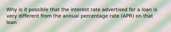 Why is it possible that the interest rate advertised for a loan is very different from the annual percentage rate (APR) on that loan