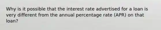 Why is it possible that the interest rate advertised for a loan is very different from the annual percentage rate (APR) on that loan?