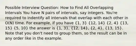 Possible Interview Question: How to Find All Overlapping Intervals You have N pairs of intervals, say integers. You're required to indentify all intervals that overlap with each other in O(N) time. For example, if you have (1, 3) (12, 14) (2, 4) (13, 15) (5, 10) the answer is (1, 3), (12, 14), (2, 4), (13, 15). Note that you don't need to group them, so the result can be in any order like in the example.