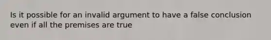 Is it possible for an invalid argument to have a false conclusion even if all the premises are true