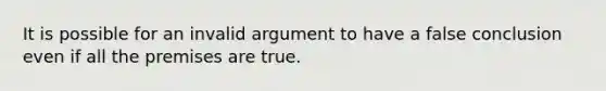 It is possible for an invalid argument to have a false conclusion even if all the premises are true.