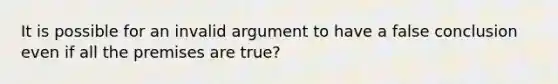 It is possible for an invalid argument to have a false conclusion even if all the premises are true?