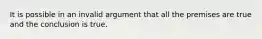 It is possible in an invalid argument that all the premises are true and the conclusion is true.