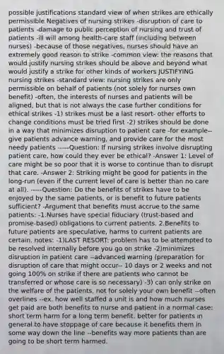 possible justifications standard view of when strikes are ethically permissible Negatives of nursing strikes -disruption of care to patients -damage to public perception of nursing and trust of patients -ill will among health-care staff (including between nurses) -because of those negatives, nurses should have an extremely good reason to strike -common view: the reasons that would justify nursing strikes should be above and beyond what would justify a strike for other kinds of workers JUSTIFYING nursing strikes -standard view: nursing strikes are only permissible on behalf of patients (not solely for nurses own benefit) -often, the interests of nurses and patients will be aligned, but that is not always the case further conditions for ethical strikes -1) strikes must be a last resort- other efforts to change conditions must be tried first -2) strikes should be done in a way that minimizes disruption to patient care -for example-- give patients advance warning, and provide care for the most needy patients -----Question: If nursing strikes involve disrupting patient care, how could they ever be ethical? -Answer 1: Level of care might be so poor that it is worse to continue than to disrupt that care. -Answer 2: Striking might be good for patients in the long-run (even if the current level of care is better than no care at all). -----Question: Do the benefits of strikes have to be enjoyed by the same patients, or is benefit to future patients sufficient? -Argument that benefits must accrue to the same patients: -1.Nurses have special fiduciary (trust-based and promise-based) obligations to current patients. 2.Benefits to future patients are speculative, harms to current patients are certain. notes: -1)LAST RESORT: problem has to be attempted to be resolved internally before you go on strike -2)minimizes disruption in patient care --advanced warning (preparation for disruption of care that might occur-- 10 days or 2 weeks and not going 100% on strike if there are patients who cannot be transferred or whose care is so necessary) -3) can only strike on the welfare of the patients, not for solely your own benefit --often overlines --ex. how well staffed a unit is and how much nurses get paid are both benefits to nurse and patient in a normal case: short term harm for a long term benefit. better for patients in general to have stoppage of care because it benefits them in some way down the line --benefits way more patients than are going to be short term harmed.