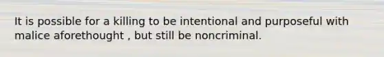 It is possible for a killing to be intentional and purposeful with malice aforethought , but still be noncriminal.