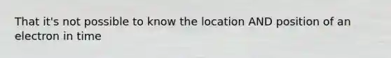 That it's not possible to know the location AND position of an electron in time