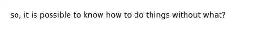 so, it is possible to know how to do things without what?