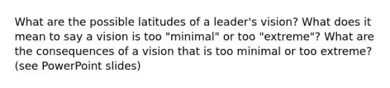 What are the possible latitudes of a leader's vision? What does it mean to say a vision is too "minimal" or too "extreme"? What are the consequences of a vision that is too minimal or too extreme? (see PowerPoint slides)