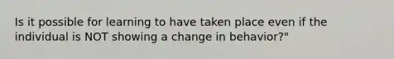 Is it possible for learning to have taken place even if the individual is NOT showing a change in behavior?"