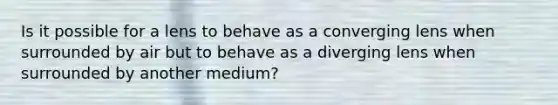 Is it possible for a lens to behave as a converging lens when surrounded by air but to behave as a diverging lens when surrounded by another medium?