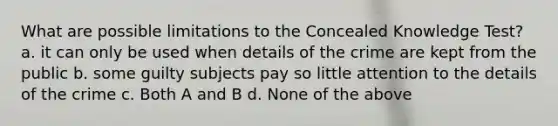 What are possible limitations to the Concealed Knowledge Test? a. it can only be used when details of the crime are kept from the public b. some guilty subjects pay so little attention to the details of the crime c. Both A and B d. None of the above