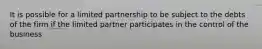 It is possible for a limited partnership to be subject to the debts of the firm if the limited partner participates in the control of the business