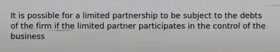 It is possible for a limited partnership to be subject to the debts of the firm if the limited partner participates in the control of the business