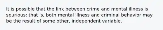 It is possible that the link between crime and mental illness is spurious: that is, both mental illness and criminal behavior may be the result of some other, independent variable.