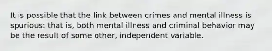 It is possible that the link between crimes and mental illness is spurious: that is, both mental illness and criminal behavior may be the result of some other, independent variable.