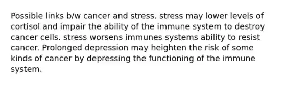 Possible links b/w cancer and stress. stress may lower levels of cortisol and impair the ability of the immune system to destroy cancer cells. stress worsens immunes systems ability to resist cancer. Prolonged depression may heighten the risk of some kinds of cancer by depressing the functioning of the immune system.