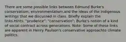 There are some possible links between Edmund Burke's conservatism, environmentalism,and the ideas of the Indigenous writings that we discussed in class. Briefly explain the links.Hints: "prudence"; "conservation"; Burke's notion of a kind of social contract across generations. Note: Some of these links are apparent in Henry Paulson's conservative approachto climate politics.