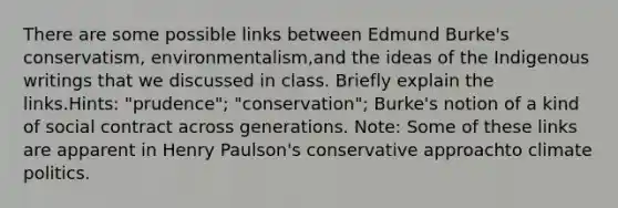 There are some possible links between Edmund Burke's conservatism, environmentalism,and the ideas of the Indigenous writings that we discussed in class. Briefly explain the links.Hints: "prudence"; "conservation"; Burke's notion of a kind of social contract across generations. Note: Some of these links are apparent in Henry Paulson's conservative approachto climate politics.