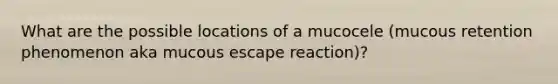 What are the possible locations of a mucocele (mucous retention phenomenon aka mucous escape reaction)?