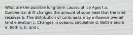 What are the possible long-term causes of Ice Ages? a. Continental drift changes the amount of solar heat that the land receives b. The distribution of continents may influence overall land elevation c. Changes in oceanic circulation d. Both a and b e. Both a, b, and c