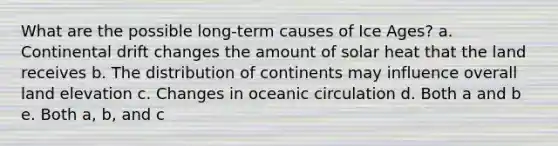 What are the possible long-term causes of Ice Ages? a. Continental drift changes the amount of solar heat that the land receives b. The distribution of continents may influence overall land elevation c. Changes in oceanic circulation d. Both a and b e. Both a, b, and c