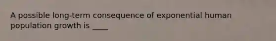 A possible long-term consequence of exponential human population growth is ____