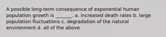 A possible long-term consequence of exponential human population growth is _______. a. increased death rates b. large population fluctuations c. degradation of the natural environment d. all of the above