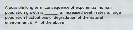 A possible long-term consequence of exponential human population growth is _______. a. increased death rates b. large population fluctuations c. degradation of the natural environment d. All of the above