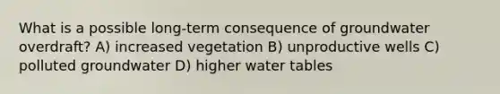 What is a possible long-term consequence of groundwater overdraft? A) increased vegetation B) unproductive wells C) polluted groundwater D) higher water tables