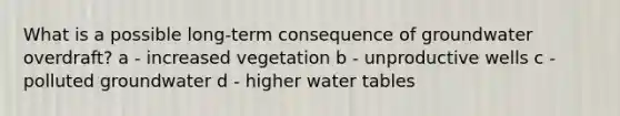 What is a possible long-term consequence of groundwater overdraft? a - increased vegetation b - unproductive wells c - polluted groundwater d - higher water tables