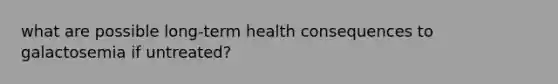 what are possible long-term health consequences to galactosemia if untreated?