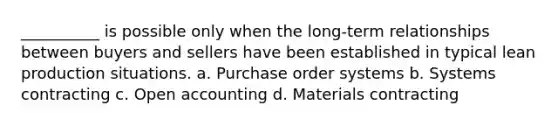 __________ is possible only when the long-term relationships between buyers and sellers have been established in typical lean production situations. a. Purchase order systems b. Systems contracting c. Open accounting d. Materials contracting