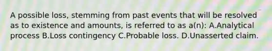 A possible loss, stemming from past events that will be resolved as to existence and amounts, is referred to as a(n): A.Analytical process B.Loss contingency C.Probable loss. D.Unasserted claim.