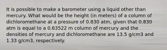 It is possible to make a barometer using a liquid other than mercury. What would be the height (in meters) of a column of dichloromethane at a pressure of 0.830 atm, given that 0.830 atm is equal to a 0.63522 m column of mercury and the densities of mercury and dichloromethane are 13.5 g/cm3 and 1.33 g/cm3, respectively.