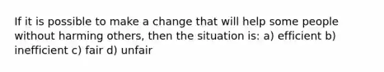 If it is possible to make a change that will help some people without harming others, then the situation is: a) efficient b) inefficient c) fair d) unfair