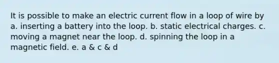 It is possible to make an electric current flow in a loop of wire by a. inserting a battery into the loop. b. static electrical charges. c. moving a magnet near the loop. d. spinning the loop in a magnetic field. e. a & c & d