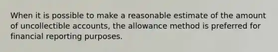 When it is possible to make a reasonable estimate of the amount of uncollectible accounts, the allowance method is preferred for financial reporting purposes.