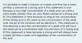 It is possible to make a solution of a weak acid that has a lower pH than a solution of a strong acid A.This statement is true because a very high concentration of a weak acid can yield a more acidic solution than an very dilute solution of a strong acid. B. This statement is false because as long as the concentration of the strong acid is the same as the concentration of the weak acid, the pH of the solutions will be identical C. This statement is true because a very low concentration of a weak acid will have the same pH as a moderately high concentration of a strong acid D.This statement is false because a strong acid will always have a lower pH than a weak acid regardless of the concentration of the acid