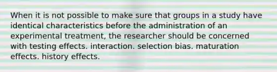 When it is not possible to make sure that groups in a study have identical characteristics before the administration of an experimental treatment, the researcher should be concerned with testing effects. interaction. selection bias. maturation effects. history effects.