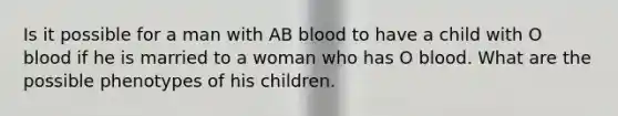 Is it possible for a man with AB blood to have a child with O blood if he is married to a woman who has O blood. What are the possible phenotypes of his children.