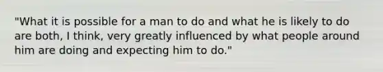 "What it is possible for a man to do and what he is likely to do are both, I think, very greatly influenced by what people around him are doing and expecting him to do."