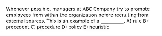 Whenever possible, managers at ABC Company try to promote employees from within the organization before recruiting from external sources. This is an example of a __________. A) rule B) precedent C) procedure D) policy E) heuristic