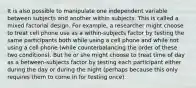 It is also possible to manipulate one independent variable between subjects and another within subjects. This is called a mixed factorial design. For example, a researcher might choose to treat cell phone use as a within-subjects factor by testing the same participants both while using a cell phone and while not using a cell phone (while counterbalancing the order of these two conditions). But he or she might choose to treat time of day as a between-subjects factor by testing each participant either during the day or during the night (perhaps because this only requires them to come in for testing once).